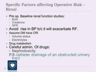 Specific Factors affecting Operative Risk -
Renal
 Pre op. Baseline renal function studies:
 BUN
 Creatinine
 GFR
 Avoid rise in BP b/c it will exacerbate RF.
 Assume DM have CRI
 Volume status
 Electrolytes
 Drug metabolism
 Careful admin. Of drugs:
 Nephrotoxicity
P.S catheter drainage of an obstructed urinary
tract
 