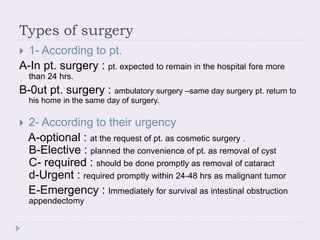 Types of surgery
 1- According to pt.
A-In pt. surgery : pt. expected to remain in the hospital fore more
than 24 hrs.
B-0ut pt. surgery : ambulatory surgery –same day surgery pt. return to
his home in the same day of surgery.
 2- According to their urgency
A-optional : at the request of pt. as cosmetic surgery .
B-Elective : planned the convenience of pt. as removal of cyst
C- required : should be done promptly as removal of cataract
d-Urgent : required promptly within 24-48 hrs as malignant tumor
E-Emergency : Immediately for survival as intestinal obstruction
appendectomy
 