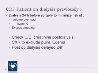 CRF Patient on dialysis previously :
 Dialysis 24 h before surgery to minimize risk of :
 volume overload
 hyper K
 Excess bleeding.
 Check U/E ,creatinine postdialysis.
 CXR to exclude pulm. Edema.
 Post op dialysis delayed 24h.
 