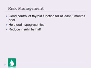 Risk Management
 Good control of thyroid function for at least 3 months
prior
 Hold oral hypoglycemics
 Reduce insulin by half
 