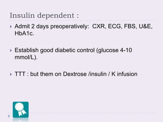 Insulin dependent :
 Admit 2 days preoperatively: CXR, ECG, FBS, U&E,
HbA1c.
 Establish good diabetic control (glucose 4-10
mmol/L).
 TTT : but them on Dextrose /insulin / K infusion
 