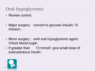 Oral hypoglycemic
 Review control.
 Major surgery: convert to glucose /insulin / K
infusion .
 Minor surgery : omit oral hypoglycemic agent.
Check blood sugar.
 If greater than 13 mmol/l give small dose of
subcutaneous insulin .
 