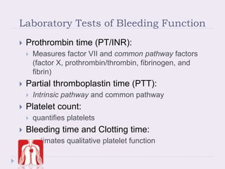Laboratory Tests of Bleeding Function
 Prothrombin time (PT/INR):
 Measures factor VII and common pathway factors
(factor X, prothrombin/thrombin, fibrinogen, and
fibrin)
 Partial thromboplastin time (PTT):
 Intrinsic pathway and common pathway
 Platelet count:
 quantifies platelets
 Bleeding time and Clotting time:
 estimates qualitative platelet function
 