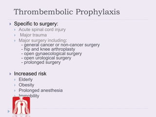Thrombembolic Prophylaxis
 Specific to surgery:
 Acute spinal cord injury
 Major trauma
 Major surgery including:
- general cancer or non-cancer surgery
- hip and knee arthroplasty
- open gynaecological surgery
- open urological surgery
- prolonged surgery
 Increased risk
 Elderly
 Obesity
 Prolonged anesthesia
 Immobility
 