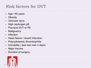 Risk factors for DVT
 Age >40 years
 Obesity
 Varicose veins
 High oestrogen pill
 Previous DVT or PE
 Malignancy
 Infection
 Heart failure / recent infarction
 Polycythaemia /thrombophilia
 Immobility ( bed rest over 4 days)
 Major trauma
 Duration of surgery.
 