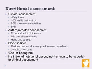 Nutritional assessment
 Clinical assessment
 Weight loss
 10% =mild malnutrition
 30% = severe malnutrition
 BMI
 Anthropometric assessment
 Triceps skin fold thickness
 Mid arm circumference
 Hand grip strength
 Blood indices
 Reduced serum albumin, prealbumin or transferrin
 Lymphocyte count
 ‘End-of-bedogram’
 No index of nutritional assessment shown to be superior
to clinical assessment
 