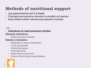 Methods of nutritional support
 Use gastrointestinal tract if available
 Prolonged post-operative starvation is probably not required
 Early enteral nutrition reduced post-operative morbidity
P.S.
 Indications for total parenteral nutrition
Absolute indications
 Enterocutaneous fistulae
Relative indications
 Moderate or severe malnutrition
 Acute pancreatitis
 Abdominal sepsis
 Prolonged ileus
 Major trauma and burns
 Severe inflammatory bowel disease
 