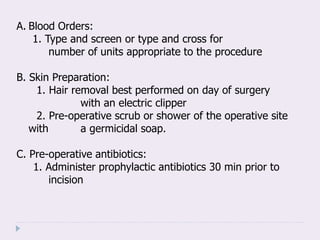 A. Blood Orders:
1. Type and screen or type and cross for
number of units appropriate to the procedure
B. Skin Preparation:
1. Hair removal best performed on day of surgery
with an electric clipper
2. Pre-operative scrub or shower of the operative site
with a germicidal soap.
C. Pre-operative antibiotics:
1. Administer prophylactic antibiotics 30 min prior to
incision
 