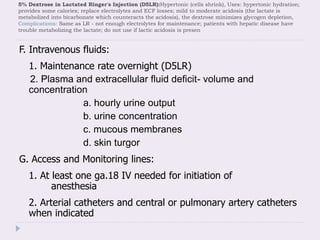 5% Dextrose in Lactated Ringer's Injection (D5LR):Hypertonic (cells shrink), Uses: hypertonic hydration;
provides some calories; replace electrolytes and ECF losses; mild to moderate acidosis (the lactate is
metabolized into bicarbonate which counteracts the acidosis), the dextrose minimizes glycogen depletion,
Complications: Same as LR - not enough electrolytes for maintenance; patients with hepatic disease have
trouble metabolizing the lactate; do not use if lactic acidosis is presen
F. Intravenous fluids:
1. Maintenance rate overnight (D5LR)
2. Plasma and extracellular fluid deficit- volume and
concentration
a. hourly urine output
b. urine concentration
c. mucous membranes
d. skin turgor
G. Access and Monitoring lines:
1. At least one ga.18 IV needed for initiation of
anesthesia
2. Arterial catheters and central or pulmonary artery catheters
when indicated
 