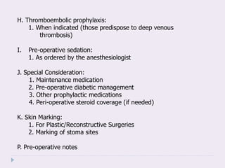 H. Thromboembolic prophylaxis:
1. When indicated (those predispose to deep venous
thrombosis)
I. Pre-operative sedation:
1. As ordered by the anesthesiologist
J. Special Consideration:
1. Maintenance medication
2. Pre-operative diabetic management
3. Other prophylactic medications
4. Peri-operative steroid coverage (if needed)
K. Skin Marking:
1. For Plastic/Reconstructive Surgeries
2. Marking of stoma sites
P. Pre-operative notes
 