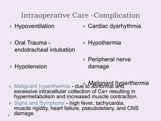 Intraoperative Care -Complication
 Hypoventilation
 Oral Trauma -
endotracheal intubation
 Hypotension
 Cardiac dysrhythmia
 Hypothermia
 Peripheral nerve
damage
 Malignant hyperthermia
 Malignant hyperthermia - due to abnormal and
excessive intracellular collection of Ca+ resulting in
hypermetabolism and increased muscle contraction.
 Signs and Symptoms - high fever, tachycardia,
muscle rigidity, heart failure, pseudotetany, and CNS
damage.
 