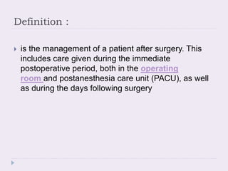 Definition :
 is the management of a patient after surgery. This
includes care given during the immediate
postoperative period, both in the operating
room and postanesthesia care unit (PACU), as well
as during the days following surgery
 