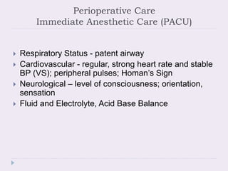Perioperative Care
Immediate Anesthetic Care (PACU)
 Respiratory Status - patent airway
 Cardiovascular - regular, strong heart rate and stable
BP (VS); peripheral pulses; Homan’s Sign
 Neurological – level of consciousness; orientation,
sensation
 Fluid and Electrolyte, Acid Base Balance
 