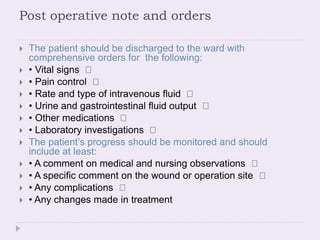 Post operative note and orders
 The patient should be discharged to the ward with
comprehensive orders for the following:
 • Vital signs
 • Pain control
 • Rate and type of intravenous fluid
 • Urine and gastrointestinal fluid output
 • Other medications
 • Laboratory investigations
 The patient’s progress should be monitored and should
include at least:
 • A comment on medical and nursing observations
 • A specific comment on the wound or operation site
 • Any complications
 • Any changes made in treatment
 