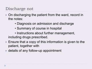 Discharge not
 On discharging the patient from the ward, record in
the notes:
• Diagnosis on admission and discharge
• Summary of course in hospital
• Instructions about further management,
including drugs prescribed.
 Ensure that a copy of this information is given to the
patient, together with
 details of any follow-up appointment
 