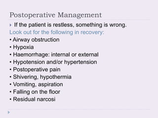 Postoperative Management
 If the patient is restless, something is wrong.
Look out for the following in recovery:
• Airway obstruction
• Hypoxia
• Haemorrhage: internal or external
• Hypotension and/or hypertension
• Postoperative pain
• Shivering, hypothermia
• Vomiting, aspiration
• Falling on the floor
• Residual narcosi
 
