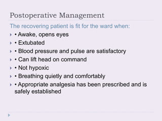 Postoperative Management
The recovering patient is fit for the ward when:
 • Awake, opens eyes
 • Extubated
 • Blood pressure and pulse are satisfactory
 • Can lift head on command
 • Not hypoxic
 • Breathing quietly and comfortably
 • Appropriate analgesia has been prescribed and is
safely established
 