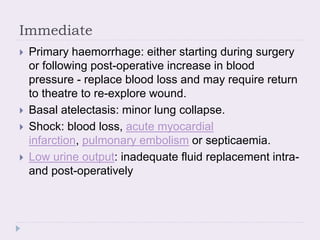 Immediate
 Primary haemorrhage: either starting during surgery
or following post-operative increase in blood
pressure - replace blood loss and may require return
to theatre to re-explore wound.
 Basal atelectasis: minor lung collapse.
 Shock: blood loss, acute myocardial
infarction, pulmonary embolism or septicaemia.
 Low urine output: inadequate fluid replacement intra-
and post-operatively
 