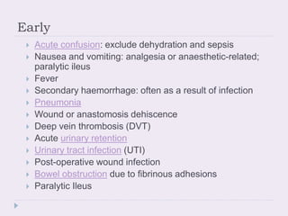 Early
 Acute confusion: exclude dehydration and sepsis
 Nausea and vomiting: analgesia or anaesthetic-related;
paralytic ileus
 Fever
 Secondary haemorrhage: often as a result of infection
 Pneumonia
 Wound or anastomosis dehiscence
 Deep vein thrombosis (DVT)
 Acute urinary retention
 Urinary tract infection (UTI)
 Post-operative wound infection
 Bowel obstruction due to fibrinous adhesions
 Paralytic Ileus
 
