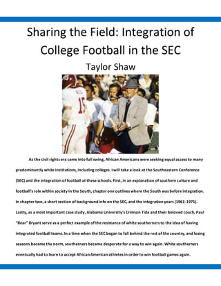 Sharing the Field: Integration of
College Football in the SEC
Taylor Shaw
As the civil rights era came into full swing, African Americans were seeking equal access to many
predominantly white institutions, including colleges. I will take a look at the Southeastern Conference
(SEC) and the integration of football at these schools. First, in an explanation of southern culture and
football’s role within society in the South, chapterone outlines where the South was before integration.
In chapter two, a short section of background info on the SEC, and the integration years (1963-1971).
Lastly, as a most important case study, Alabama University’s Crimson Tide and their beloved coach, Paul
“Bear” Bryant serve as a perfect example of the resistance of white southerners to the idea of having
integrated football teams. In a time when the SEC began to fall behind the rest of the country, and losing
seasons became the norm, southerners became desperate for a way to win again. White southerners
eventually had to learn to accept African American athletes in orderto win football games again.
 