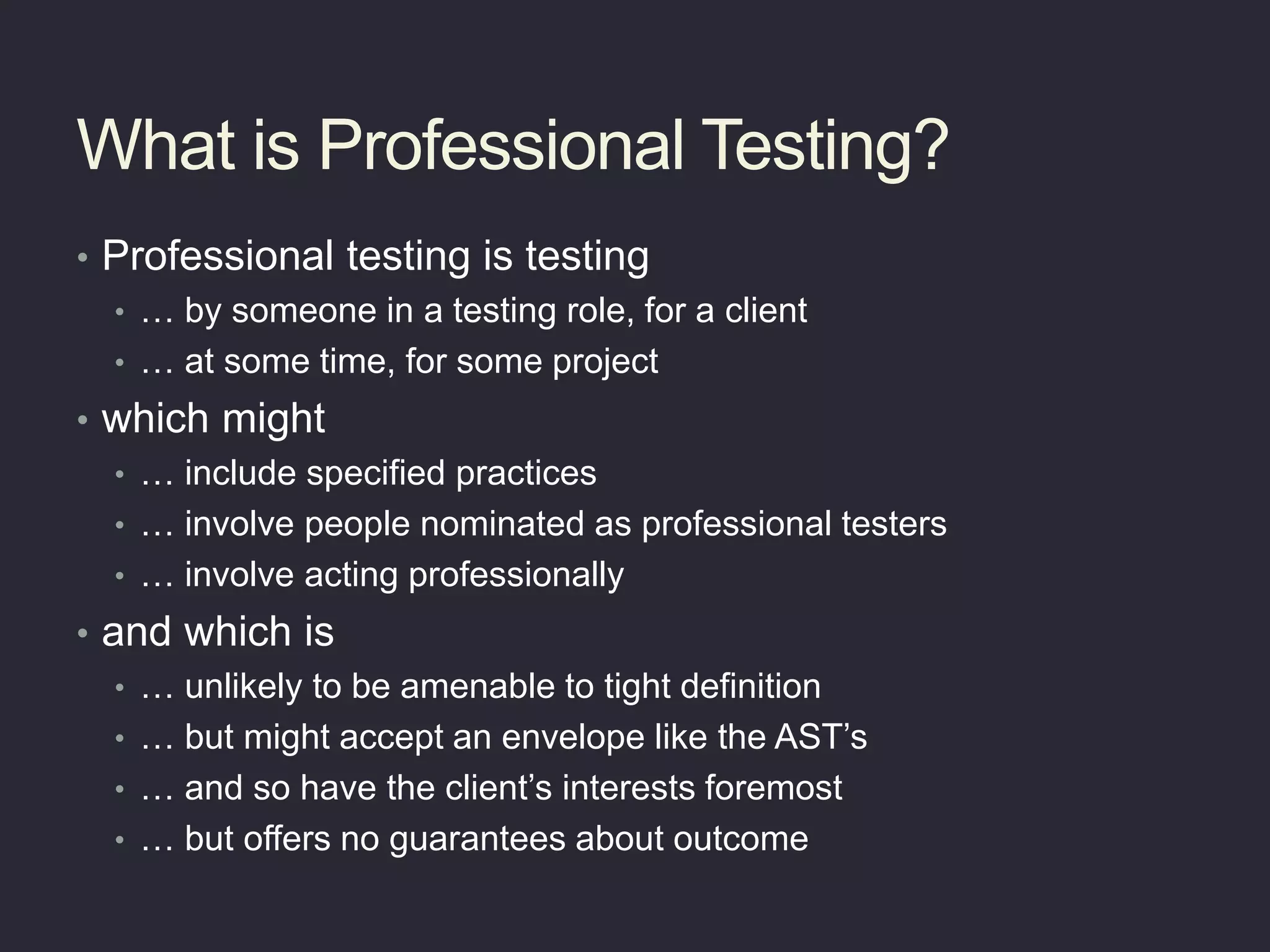 What is Professional Testing?
• Professional testing is testing
• … by someone in a testing role, for a client
• … at some time, for some project
• which might
• … include specified practices
• … involve people nominated as professional testers
• … involve acting professionally
• and which is
• … unlikely to be amenable to tight definition
• … but might accept an envelope like the AST’s
• … and so have the client’s interests foremost
• … but offers no guarantees about outcome
 