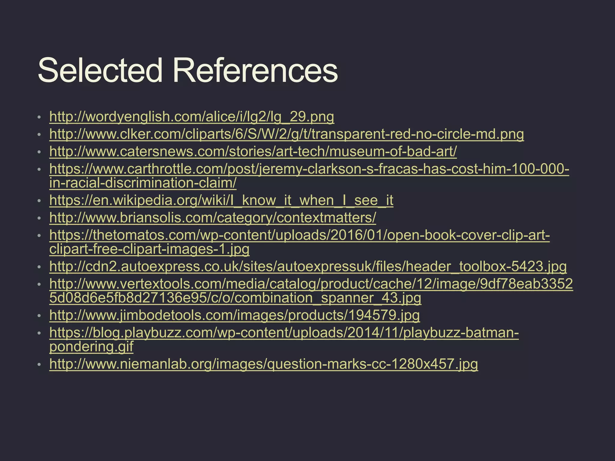 Selected References
• http://wordyenglish.com/alice/i/lg2/lg_29.png
• http://www.clker.com/cliparts/6/S/W/2/g/t/transparent-red-no-circle-md.png
• http://www.catersnews.com/stories/art-tech/museum-of-bad-art/
• https://www.carthrottle.com/post/jeremy-clarkson-s-fracas-has-cost-him-100-000-
in-racial-discrimination-claim/
• https://en.wikipedia.org/wiki/I_know_it_when_I_see_it
• http://www.briansolis.com/category/contextmatters/
• https://thetomatos.com/wp-content/uploads/2016/01/open-book-cover-clip-art-
clipart-free-clipart-images-1.jpg
• http://cdn2.autoexpress.co.uk/sites/autoexpressuk/files/header_toolbox-5423.jpg
• http://www.vertextools.com/media/catalog/product/cache/12/image/9df78eab3352
5d08d6e5fb8d27136e95/c/o/combination_spanner_43.jpg
• http://www.jimbodetools.com/images/products/194579.jpg
• https://blog.playbuzz.com/wp-content/uploads/2014/11/playbuzz-batman-
pondering.gif
• http://www.niemanlab.org/images/question-marks-cc-1280x457.jpg
 