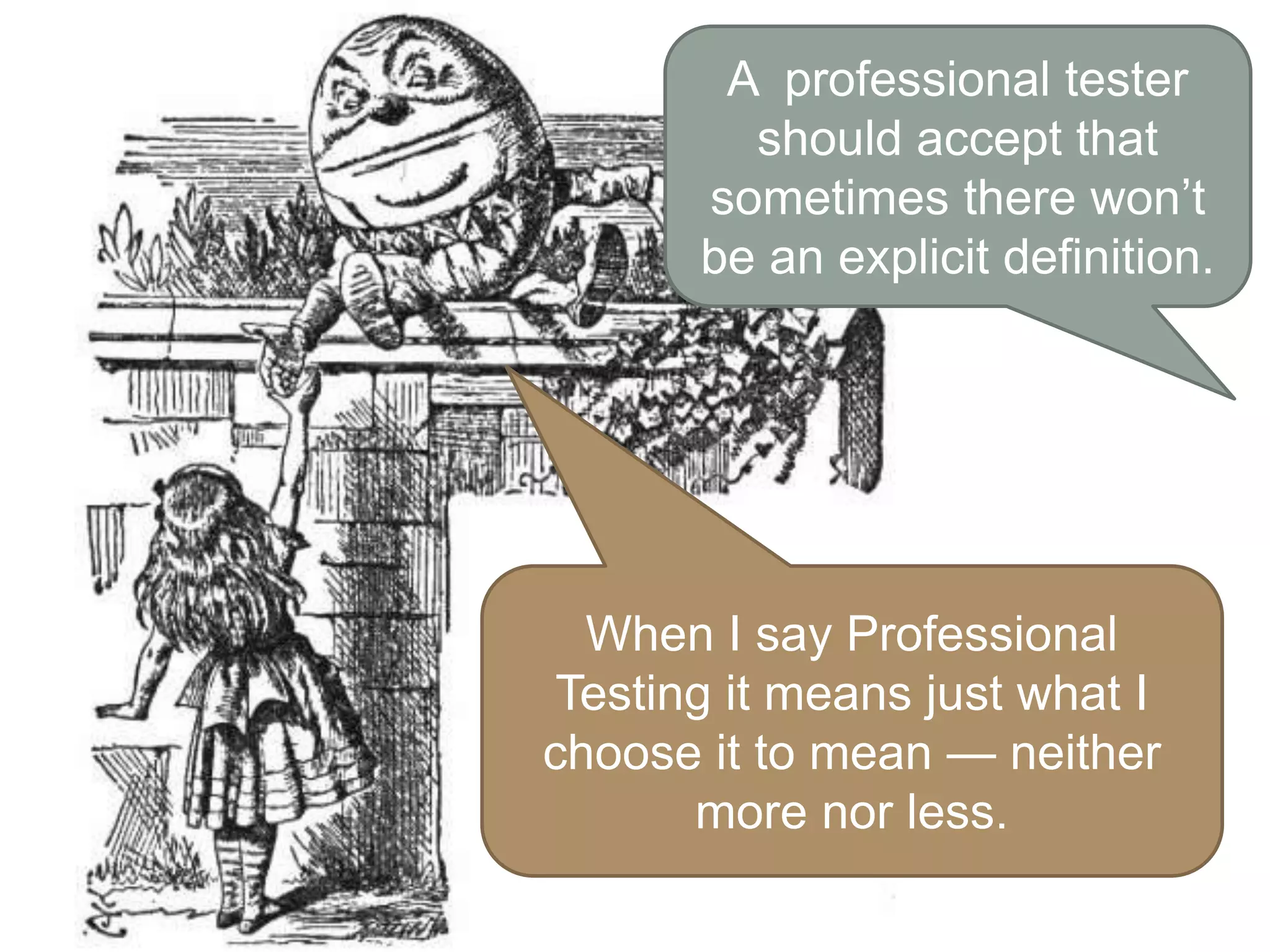 A professional tester
should accept that
sometimes there won’t
be an explicit definition.
When I say Professional
Testing it means just what I
choose it to mean — neither
more nor less.
 