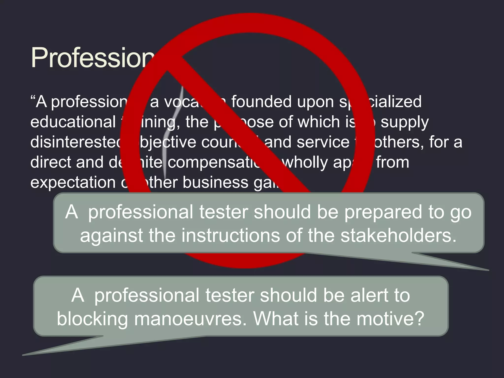Profession
“A profession is a vocation founded upon specialized
educational training, the purpose of which is to supply
disinterested objective counsel and service to others, for a
direct and definite compensation, wholly apart from
expectation of other business gain”
A professional tester should be alert to
blocking manoeuvres. What is the motive?
A professional tester should be prepared to go
against the instructions of the stakeholders.
 