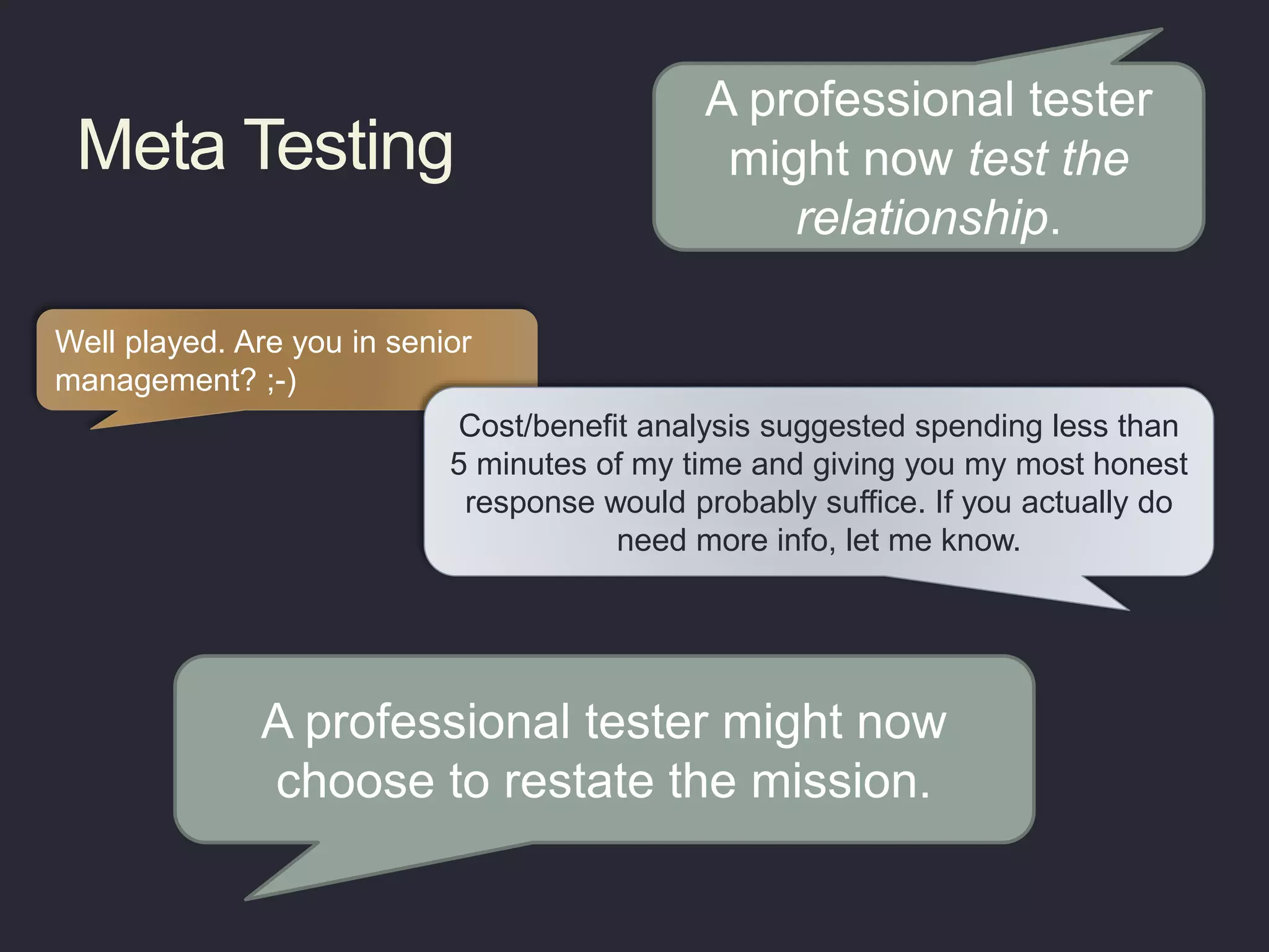 Meta Testing
Well played. Are you in senior
management? ;-)
Cost/benefit analysis suggested spending less than
5 minutes of my time and giving you my most honest
response would probably suffice. If you actually do
need more info, let me know.
A professional tester might now
choose to restate the mission.
A professional tester
might now test the
relationship.
 