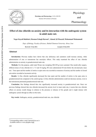249 429
Physiology and Pharmacology, 18 (2), 249-258
Summer 2014 [Article in Persian]
Effect of zinc chloride on anxiety and its interaction with the androgenic system
in adult male rats
Negar Kayedi Bakhtiari, Hooman Eshagh Harooni*
, Ahmad Ali Moazedi, Mohammad Mohammadi
Dept. of Biology, Faculty of Science, Shahid Chamran University, Ahvaz, Iran
Accepted: 18 Jun 2014Received: 13 Jan 2014
Abstract
Introduction: Previous studies have shown that zinc deficiency and castration could increase anxiety, while
administration of zinc or testosterone has anxiolytic effects. This study examined the effect of zinc chloride
administration on anxiety in gonadectomized male rats.
Methods: For this purpose, adult male Wistar rats (weighing 200-250 g) were castrated. One month after surgery,
different doses of zinc chloride (0, 5, 7.5 and 10 mg/kg; IP) were administered 30 min before the elevated plus maze
test. Time spent and the number of entries in open arms was recorded as measures of anxiety and the number of closed
arm entries recorded as locomotor activity.
Results: 1) Zinc chloride significantly decreased the time spent and the number of entries in the open arms in
gonadectomized rats compared to the control group. 2) Zinc chloride administration could not decrease anxiety, even in
the testosterone pretreated gonadectomized male rats.
Conclusion: Our findings showed that zinc significantly increased anxiety in gonadectomized rats. Since our
previous findings showed that zinc chloride decreased the anxiety level in intact male rats, it seems that zinc chloride
effects on anxiety would change in relation to the presence or absence of the gonads and it might interact with
androgenic system through an effect on the testis.
Key words: Androgens, anxiety, gonadectomized male rats, zinc chloride
*
Corresponding author e-mail: harooni@scu.ac.ir
Available online at: www.phypha.ir/ppj
‫تأسیس‬7431
Physiology
and
Pharmacology
Downloadedfromwww.phypha.irat20:59IRSTonWednesdayOctober1st2014
 