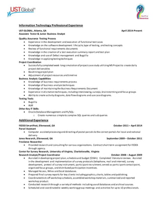 Information Technology Professional Experience
UST-GLOBAL, Atlanta, GA April 2014-Present
Associate Tester & Junior Business Analyst
Quality Assurance Testing Process
 Experience in the development and execution of functional testcases
 Knowledge on the software development lifecycle,type of testing, and testing concepts
 Review of functional requirements documents
 Knowledge in the creation of a test execution summary report and test plan
 Knowledge and useof Defect management and Bugzilla
 Knowledge in applyingtestingtechniques
Project Coordination
 Successfully completed week longsimulation of projectcasestudy utilizingMS Projectto create daily
project deliverables
 Baseliningprojectplan
 Adjustment of projectresources and timeline
Business Analysis Capabilities
 Knowledge of business requirements process
 Knowledge of business analysistechniques
 Knowledge of maintainingthe Business Requirements Document
 Experience in elicitation techniques,includinginterviewing,surveys,brainstormingand focus groups
 Ability to create activity diagrams, data flowdiagrams and usecasediagrams.
Testing Tools:
 Bugzilla
 ALM
Other Key IT Skills:
 OracleDatabaseManagement and PL/SQL:
o Create numerous simpleto complex SQL queries and sub queries
Additional Experience
FEDEX SmartPost, Ellenwood, GA October 2011 – April 2014
Parcel Assistant
 Computer assisted processingand directingof postal parcels to the correct portals for local and national
delivery.
Jones Research, Ellenwood, GA September 2009 – October 2011
Freelance Researcher
 Provided research and consultingfor various organizations. Contractshort-term assignment for FEDEX
through agency.
Center for Survey Research, University of Virginia, Charlottesville, Virginia
Research Analyst/Project Coordinator October 2008 – August 2009
 Assisted in developingproject plan,scheduleand budget ($5M+). Completed literaturereviews. Assisted
in the development and implementation of survey protocols (telephone, mail and internet), survey
development, pretest of survey instrument, participantrecruitment,served as participantcontactpoint,
organized focus groups, and distributed participation incentives.
 Managed Access, NVivo and Excel databases.
 Prepared final survey reports for key clients includinggraphics,charts,tables and publishing.
 Coordinated kick-off workshop schedule, assembled workshop materials,summarized and reported
workshop product.
 Conducted research through a variety of methods includinguseof databases and archival sources.
 Scheduled and coordinated bi-weekly workinggroup meetings and activities for up to 10 professionals.
 
