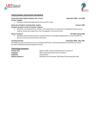 PROFESSIONAL EDUCATION EXPERIENCE
Université de Nice Sophia Antipolis, Nice, France September 2006 – July 2008
Lectrice d’anglais
 Designed syllabi and taughtEnglish Conversation classes.
University of Virginia, Charlottesville, Virginia Summer 2007
Graduate Assistant, Summer Transition Program
 Mentored incomingfreshmen athletes in the development of study skillsincludingnote-taking,course
material review, test preparation,time management and research skills.
Adjunct Professor Fall 2005, Spring 2006
 Designed syllabi and examinations,selected materials and taughtundergraduate courses titled Africa:
Security and Insecurity and Politicsof Disease.
Teaching Assistant September 2000 – May 2005
Directed discussion sectionsfor courses in ComparativePolitics,International Relationsand American Politics.
Assisted in developingand gradingexaminations.
Technology Summary
Testing Tools: Bugzilla,ALM, familiarity with Selenium and Soap UI
Languages: SQL, familiarity with Java and Visual Basic
Databases: Oracle,NVivo
Software/Systems: MS OfficeSuite, Windows 7/Windows 8,familiarity with UNIX
 