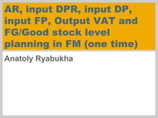 AR, input DPR, input DP,
input FP, Output VAT and
FG/Good stock level
planning in FM (one time)
Anatoly Ryabukha
 