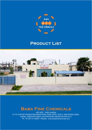 FINE CHEMICALS
BABA
B F C
Baba Fine Chemicals
(ISO 9001 : 2008 Certified)
D-119, EXPORT PROMOTION INDUSTRIAL PARK (EPIP), SITE-5, INDUSTRIAL AREA,
KASNA, GREATER NOIDA, GAUTAM BUDH NAGAR-201306 (U.P.)
Ph: +91-98-101-80065 • Website : www.babafinechemicals.com
Product List
 