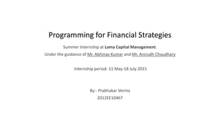 Programming for Financial Strategies
Summer Internship at Lama Capital Management.
Under the guidance of Mr. Abhinav Kumar and Mr. Anirudh Chaudhary
Internship period: 11 May-18 July 2015
By:- Prabhakar Verma
2012EE10467
 