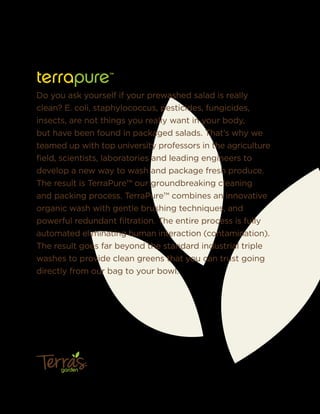 terrapure™
Do you ask yourself if your prewashed salad is really
clean? E. coli, staphylococcus, pesticides, fungicides,
insects, are not things you really want in your body,
but have been found in packaged salads. That’s why we
teamed up with top university professors in the agriculture
ﬁeld, scientists, laboratories and leading engineers to
develop a new way to wash and package fresh produce.
The result is TerraPure™ our groundbreaking cleaning
and packing process. TerraPure™ combines an innovative
organic wash with gentle brushing techniques, and
powerful redundant ﬁltration. The entire process is fully
automated eliminating human interaction (contamination).
The result goes far beyond the standard industrial triple
washes to provide clean greens that you can trust going
directly from our bag to your bowl.
garden
™
 