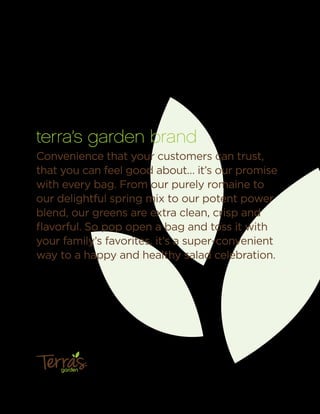 terra’s garden brand
Convenience that your customers can trust,
that you can feel good about… it’s our promise
with every bag. From our purely romaine to
our delightful spring mix to our potent power
blend, our greens are extra clean, crisp and
ﬂavorful. So pop open a bag and toss it with
your family’s favorites, it’s a super-convenient
way to a happy and healthy salad celebration.
garden
™
 