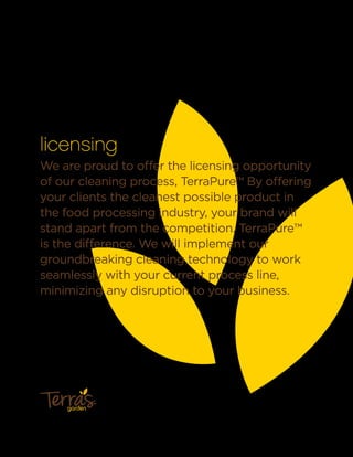 licensing
We are proud to offer the licensing opportunity
of our cleaning process, TerraPure.™ By offering
your clients the cleanest possible product in
the food processing industry, your brand will
stand apart from the competition. TerraPure™
is the difference. We will implement our
groundbreaking cleaning technology to work
seamlessly with your current process line,
minimizing any disruption to your business.
garden
™
 