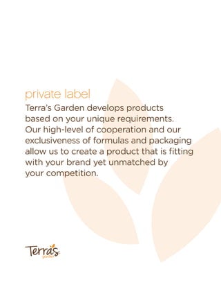 private label
Terra’s Garden develops products
based on your unique requirements.
Our high-level of cooperation and our
exclusiveness of formulas and packaging
allow us to create a product that is ﬁtting
with your brand yet unmatched by
your competition.
garden
™
 