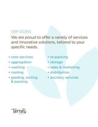 garden
™
services
We are proud to offer a variety of services
and innovative solutions, tailored to your
speciﬁc needs.
• core services
• aggregation
• washing
• cooling
• grading, sorting
& packing
• re-packing
• storage
• sales & marketing
• distribution
• ancillary services
 