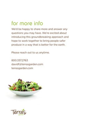for more info
garden
™
We’d be happy to share more and answer any
questions you may have. We’re excited about
introducing this groundbreaking approach and
hope to work together to bring people safer
produce in a way that is better for the earth.
Please reach out to us anytime.
800.337.2763
davidf@terrasgarden.com
terrasgarden.com
 