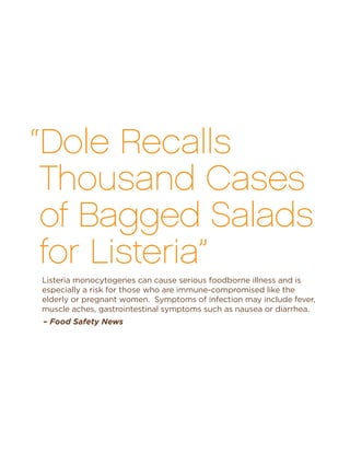 – Food Safety News
“Dole Recalls
Thousand Cases
of Bagged Salads
for Listeria”
Listeria monocytogenes can cause serious foodborne illness and is
especially a risk for those who are immune-compromised like the
elderly or pregnant women. Symptoms of infection may include fever,
muscle aches, gastrointestinal symptoms such as nausea or diarrhea.
 