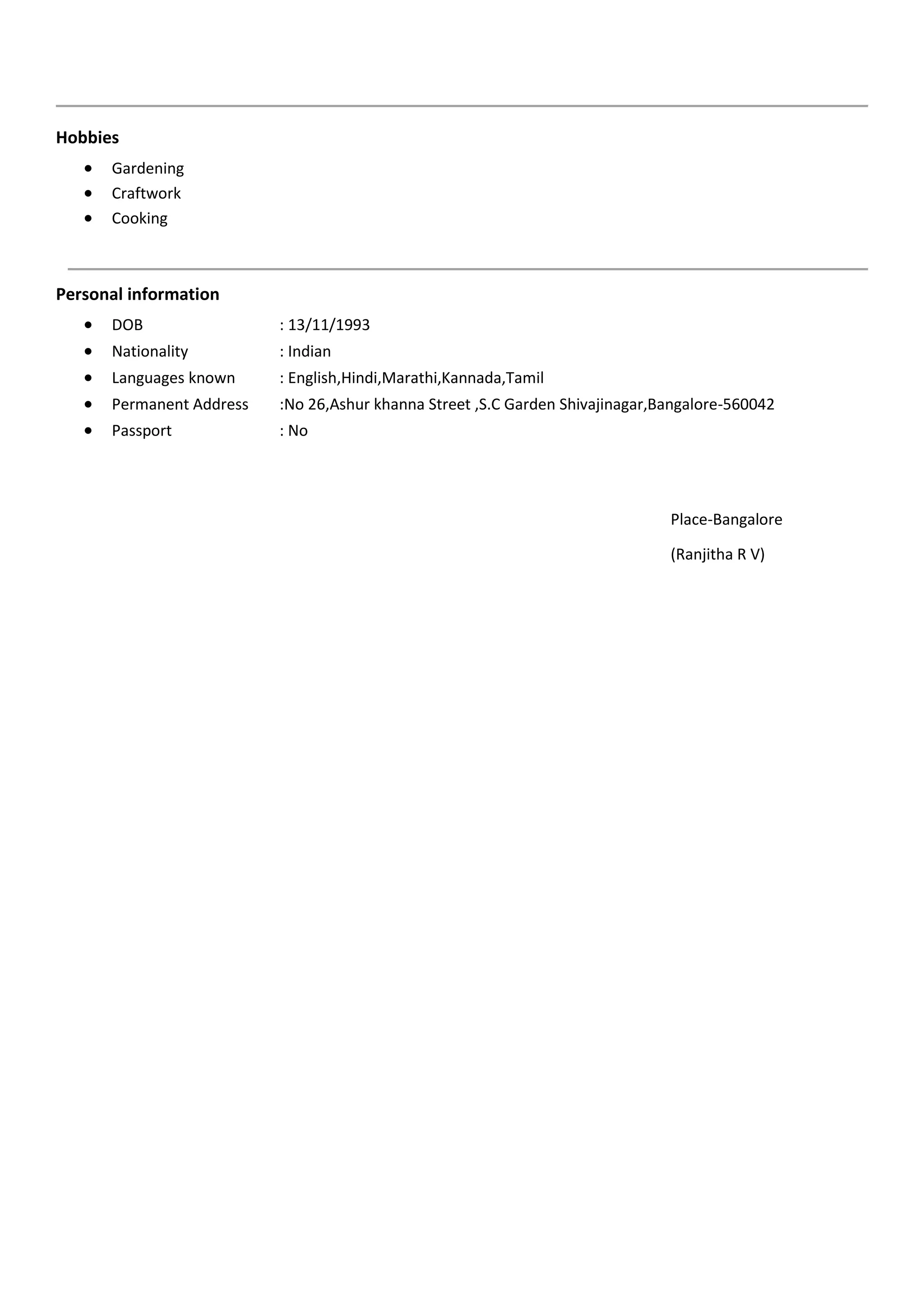Hobbies
 Gardening
 Craftwork
 Cooking
Personal information
 DOB : 13/11/1993
 Nationality : Indian
 Languages known : English,Hindi,Marathi,Kannada,Tamil
 Permanent Address :No 26,Ashur khanna Street ,S.C Garden Shivajinagar,Bangalore-560042
 Passport : No
Place-Bangalore
(Ranjitha R V)
 