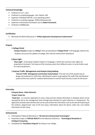 Technical Knowledge
 Proficient in C,C++ ,Java.
 Proficient in scripting languages –Perl, Python, PHP.
 Expertise in Windows XP/7/8 , Linux operating system.
 Proficient in scripting Language HTML5,CSS3,Javascript.
 Expertise in Automation framework such as Robot Framework.
 Proficient in RDBMS,SQL.
Certification
 Microsoft Certified Professional in “HTML5 Application Development Fundamentals”
Projects
1.College Portal
‘Campus Connect’ project by ‘Infosys’: Here we developed a ‘College Portal’ in C# language; wherein the
Students can access the updates of college, their internal marks & their attendance
2.Disco Light
‘Disco Light’ : A Computer Graphics Project in C language, in which the 3 primary color Lights are
projected on the board. The mixture of the 3 primary colors form different colors; it can be further used
for several projections.
3.Internet Traffic Management and Analysis Using Hadoop
‘Internet Traffic Management and Analysis Using Hadoop’: The main aim of this project was to
design and implement a Traffic flow identification system using Hadoop.The traffic flow identification
system will be very useful for network administrator to monitor faults and also to plan for the future
Internship
Company Name: Nokia Networks
Project: Hawk Eye
‘Hawk Eye’ is a common application to store, setup and test related information in database which can be
accessed by test or the management team through web interface for quick reference or maintenance. The
application provides web interface that can be used to fetch the information such as the overall IP planning of
the testlines, diagrammatic view of the test setup, information about the device under test, cost related
information of each setup.
Achievements
 Participated in National Workshop on “4G Internet and Associated Technologies”
 Presented a Paper on VIRTUAL REALITY at the National Conference “Technological Revolution in
Intelligent Computing.
 Completed the ‘Foundation Program’ by Infosys in our college.
 