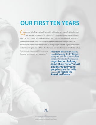 G
OUR FIRST TEN YEARS
2003
Bill & Melinda Gates Foundation provides funding
to Portland Community College in Oregon
to begin replicating the Gateway to College model
ateway to College National Network is celebrating ten years of national impact.
We are now a network of 43 colleges in 23 states, working in partnership with
over 150 school districts.This extraordinary collaboration, fueled by public education
dollars, philanthropic startup support, and federal investment through the Social
Innovation Fund, means that thousands of young people who left high school or were
not on track to graduate will have the chance to reinvent themselves for a better future.
As one student expressed it,“I have gone
from the very bottom to the very top.”
President Bill Clinton publicly
cited Gateway to CollegeTM
during the June 2013 Clinton Global
Initiative America Conference as an
organization helping
some of our nation’s most
disadvantaged young
peopleto gain the skills
they need to realize the
American Dream.
 