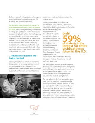 5
College, most early college dual credit programs
served students who already possessed the
academic and life skills to succeed.
GtCNN helps break through the barriers to
dual credit for the students who can benefit
the most.We do this by facilitating partnerships
to help public K-12 dollars work in the two-year
college setting.Public school districts frequently
encounter barriers to supporting alternative
programs outside of their own facilities and the
funding formulas often emphasize“seat time”
to the detriment of the flexible scheduling
that a college-based program offers.We work
closely with administrators on both sides of the
partnership to launch and sustain a successful
college-based program.
…empowers educators and
builds the field
Gateway to College educators are pioneering
best practices for re-engaging disconnected
students. College faculty, counselors, and
administrators understand the many challenges
students face.They work as a team to ensure
students are ready and able to navigate the
college setting.
Through our proprietary professional
development social network, GatewayLive,
educators and administrators share information
within the network of over
40 programs across
the U.S. GtCNN experts
consult with colleges to
implement strategies that
address local conditions.
Our webinars and
annual Peer Learning
Conference bring
together practitioners
from Gateway to College
programs and peer
organizations at the forefront of the work
to support youth as they emerge into self-
sufficient adulthood.
GtCNN conducts research on what’s working
to improve outcomes for students, strengthens
stakeholder partnerships to sustain programs,
and advocates for broader understanding
of the need for more pathways to higher
education for students facing barriers.
For example, extended year graduation rates
have been an important policy initiative for
Gateway to College National Network. In 2011,
we teamed with the American Youth Policy
Forum and the National Youth Employment
Coalition to develop a joint policy brief to
encourage states to include extended year
graduation rates in their accountability models
submitted to the U.S. Department of Education.
2007
13 sites in 11 states
13
59%of students in the
largest 50 cities
graduate high
school in the U.S.
only
 