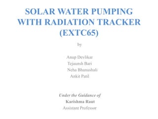 SOLAR WATER PUMPING
WITH RADIATION TRACKER
(EXTC65)
by
Anup Devlikar
Tejaunsh Bari
Neha Bhanushali
Ankit Patil
Under the Guidance of
Karishma Raut
Assistant Professor
 