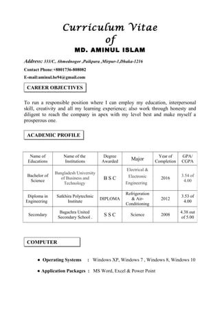 Curriculum Vitae
of
MD. AMINUL ISLAM
Address: 333/C, Ahmednogor ,Paikpara ,Mirpur-1,Dhaka-1216
Contact Phone:+8801736-808082
E-mail:aminul.be94@gmail.com
To run a responsible position where I can employ my education, interpersonal
skill, creativity and all my learning experience; also work through honesty and
diligent to reach the company in apex with my level best and make myself a
prosperous one.
● Operating Systems : Windows XP, Windows 7 , Windows 8, Windows 10
● Application Packages : MS Word, Excel & Power Point
Name of
Educations
Name of the
Institutions
Degree
Awarded
Major
Year of
Completion
GPA/
CGPA
Bachelor of
Science
Bangladesh University
of Business and
Technology
B S C
Electrical &
Electronic
Engineering
2016
3.54 of
4.00
Diploma in
Engineering
Satkhira Polytechnic
Institute
DIPLOMA
Refrigeration
& Air-
Conditioning
2012
3.53 of
4.00
Secondary
Bagachra United
Secondary School .
S S C Science 2008
4.38 out
of 5.00
ACADEMIC PROFILE
CAREER OBJECTIVES
COMPUTER
 