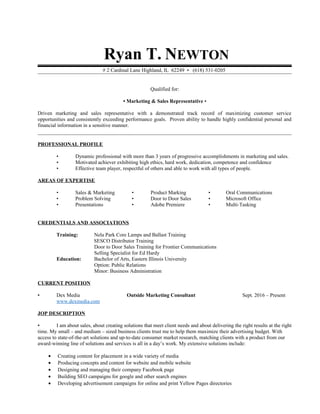 Ryan T. NEWTON
# 2 Cardinal Lane Highland, IL 62249 • (618) 531-0205
Qualified for:
• Marketing & Sales Representative •
Driven marketing and sales representative with a demonstrated track record of maximizing customer service
opportunities and consistently exceeding performance goals. Proven ability to handle highly confidential personal and
financial information in a sensitive manner.
PROFESSIONAL PROFILE
• Dynamic professional with more than 3 years of progressive accomplishments in marketing and sales.
• Motivated achiever exhibiting high ethics, hard work, dedication, competence and confidence
• Effective team player, respectful of others and able to work with all types of people.
AREAS OF EXPERTISE
• Sales & Marketing • Product Marking • Oral Communications
• Problem Solving • Door to Door Sales • Microsoft Office
• Presentations • Adobe Premiere • Multi-Tasking
CREDENTIALS AND ASSOCIATIONS
Training: Nela Park Core Lamps and Ballast Training
SESCO Distributor Training
Door to Door Sales Training for Frontier Communications
Selling Specialist for Ed Hardy
Education: Bachelor of Arts, Eastern Illinois University
Option: Public Relations
Minor: Business Administration
CURRENT POSITION
▪ Dex Media Outside Marketing Consultant Sept. 2016 – Present
www.dexmedia.com
JOP DESCRIPTION
▪ I am about sales, about creating solutions that meet client needs and about delivering the right results at the right
time. My small – and medium – sized business clients trust me to help them maximize their advertising budget. With
access to state-of-the-art solutions and up-to-date consumer market research, matching clients with a product from our
award-winning line of solutions and services is all in a day’s work. My extensive solutions include:
• Creating content for placement in a wide variety of media
• Producing concepts and content for website and mobile website
• Designing and managing their company Facebook page
• Building SEO campaigns for google and other search engines
• Developing advertisement campaigns for online and print Yellow Pages directories
 