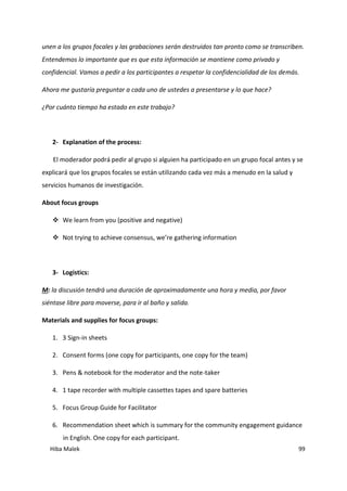 Hiba Malek 99
unen a los grupos focales y las grabaciones serán destruidos tan pronto como se transcriben.
Entendemos lo importante que es que esta información se mantiene como privado y
confidencial. Vamos a pedir a los participantes a respetar la confidencialidad de los demás.
Ahora me gustaría preguntar a cada uno de ustedes a presentarse y lo que hace?
¿Por cuánto tiempo ha estado en este trabajo?
2- Explanation of the process:
El moderador podrá pedir al grupo si alguien ha participado en un grupo focal antes y se
explicará que los grupos focales se están utilizando cada vez más a menudo en la salud y
servicios humanos de investigación.
About focus groups
 We learn from you (positive and negative)
 Not trying to achieve consensus, we’re gathering information
3- Logistics:
M: la discusión tendrá una duración de aproximadamente una hora y media, por favor
siéntase libre para moverse, para ir al baño y salida.
Materials and supplies for focus groups:
1. 3 Sign-in sheets
2. Consent forms (one copy for participants, one copy for the team)
3. Pens & notebook for the moderator and the note-taker
4. 1 tape recorder with multiple cassettes tapes and spare batteries
5. Focus Group Guide for Facilitator
6. Recommendation sheet which is summary for the community engagement guidance
in English. One copy for each participant.
 